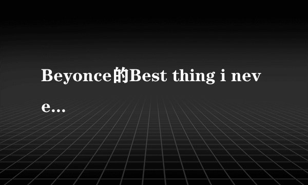 Beyonce的Best thing i never had中英对照歌词，要一句中文，一句英文