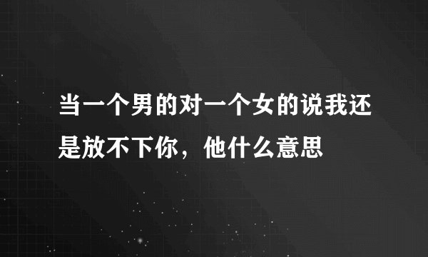 当一个男的对一个女的说我还是放不下你，他什么意思