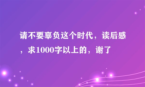 请不要辜负这个时代，读后感，求1000字以上的，谢了