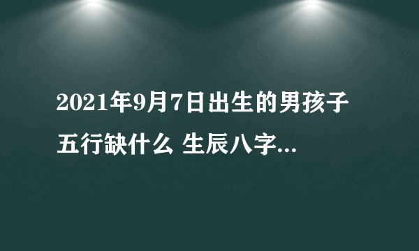 2021年9月7日出生的男孩子五行缺什么 生辰八字高分取名