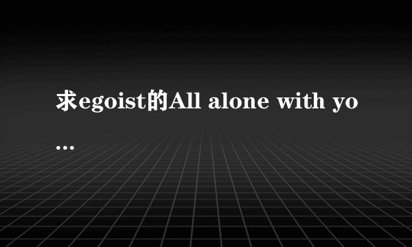 求egoist的All alone with you。。完整版，，歌词要是罗马音的