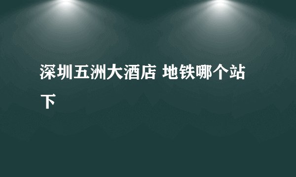 深圳五洲大酒店 地铁哪个站下