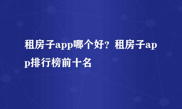 租房子app哪个好？租房子app排行榜前十名