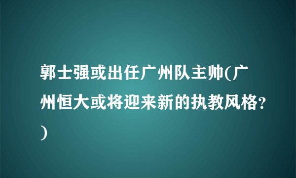 郭士强或出任广州队主帅(广州恒大或将迎来新的执教风格？)