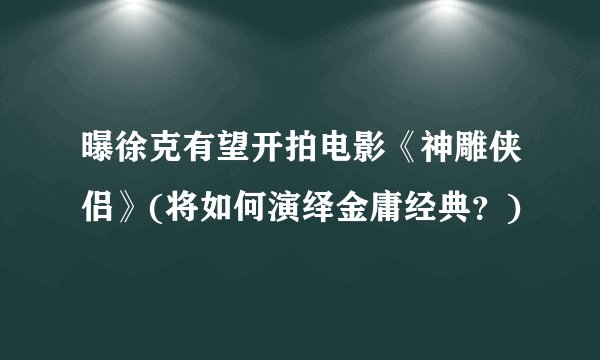 曝徐克有望开拍电影《神雕侠侣》(将如何演绎金庸经典？)