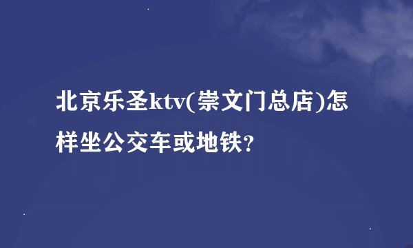 北京乐圣ktv(崇文门总店)怎样坐公交车或地铁？