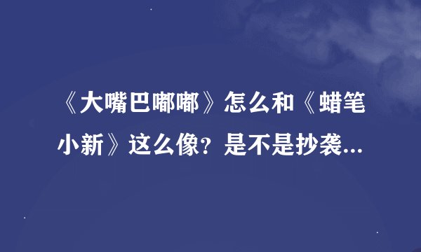 《大嘴巴嘟嘟》怎么和《蜡笔小新》这么像？是不是抄袭的？国产动慢没希望啊！！