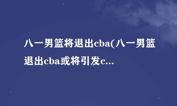 八一男篮将退出cba(八一男篮退出cba或将引发cba联赛变革)