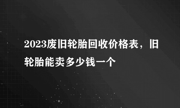 2023废旧轮胎回收价格表，旧轮胎能卖多少钱一个
