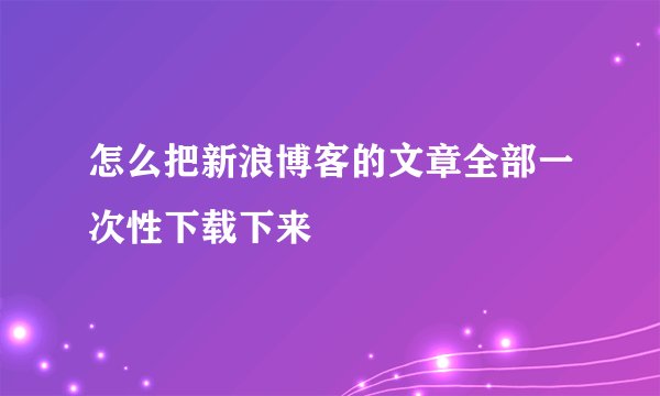 怎么把新浪博客的文章全部一次性下载下来