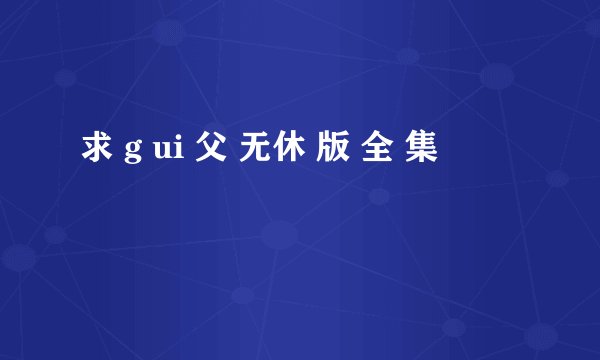 求 g ui 父 无休 版 全 集