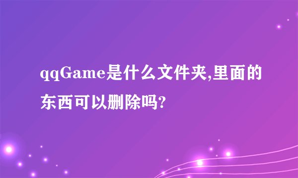 qqGame是什么文件夹,里面的东西可以删除吗?