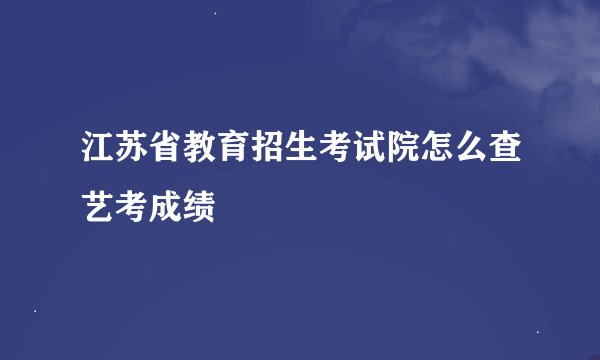 江苏省教育招生考试院怎么查艺考成绩