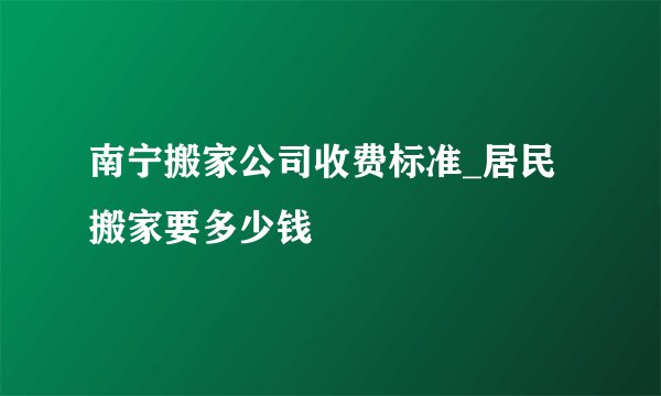 南宁搬家公司收费标准_居民搬家要多少钱