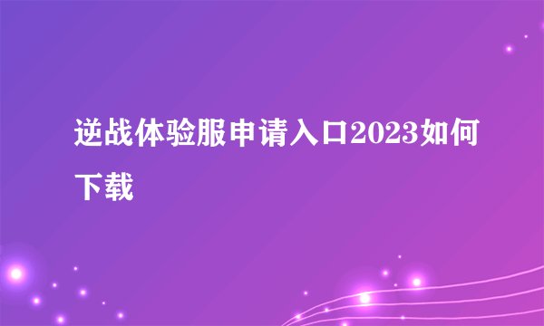 逆战体验服申请入口2023如何下载