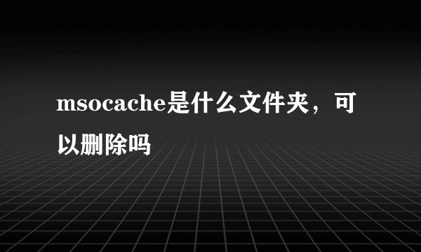 msocache是什么文件夹，可以删除吗
