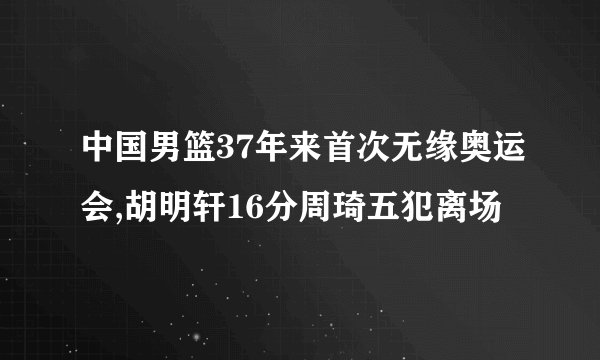 中国男篮37年来首次无缘奥运会,胡明轩16分周琦五犯离场