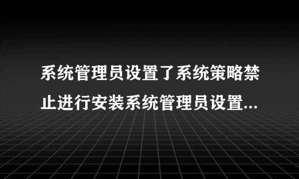 系统管理员设置了系统策略禁止进行安装系统管理员设置了系统策略禁止进行此安装