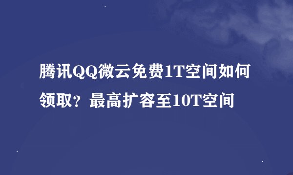 腾讯QQ微云免费1T空间如何领取？最高扩容至10T空间