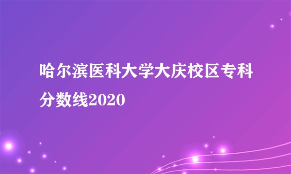 哈尔滨医科大学大庆校区专科分数线2020