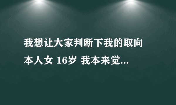 我想让大家判断下我的取向 本人女 16岁 我本来觉得自己取向正得不能再正了 喜欢日系美男 追过男