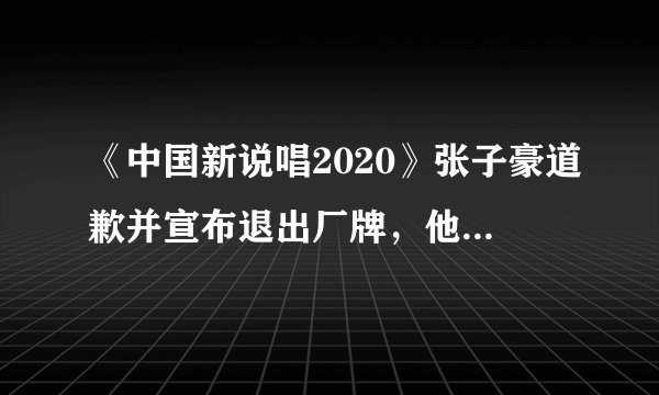 《中国新说唱2020》张子豪道歉并宣布退出厂牌，他究竟怎么了？