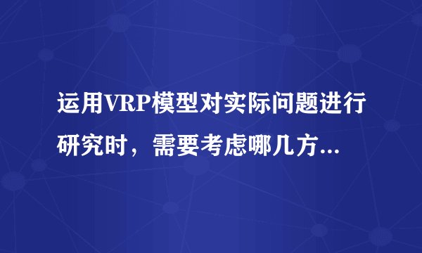 运用VRP模型对实际问题进行研究时，需要考虑哪几方面的问题?
