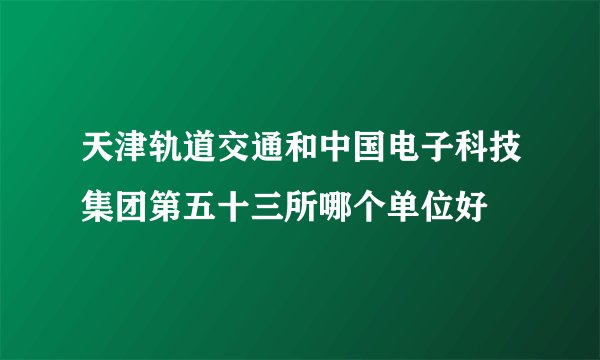 天津轨道交通和中国电子科技集团第五十三所哪个单位好