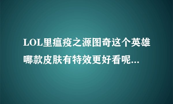 LOL里瘟疫之源图奇这个英雄哪款皮肤有特效更好看呢？有用过这个英雄的前辈们，跪求指点