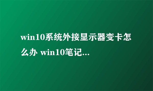 win10系统外接显示器变卡怎么办 win10笔记本外接显示器卡顿的解决方法【详解】-搜狗输入法