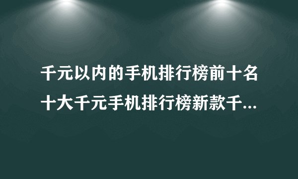 千元以内的手机排行榜前十名十大千元手机排行榜新款千元智能手机排行榜