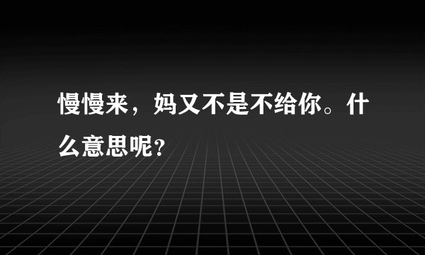 慢慢来，妈又不是不给你。什么意思呢？