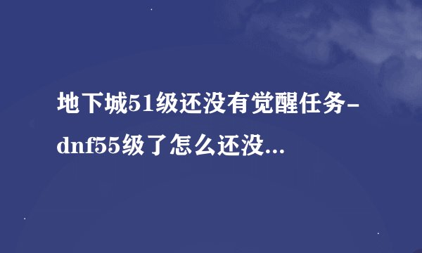 地下城51级还没有觉醒任务-dnf55级了怎么还没有觉醒任务