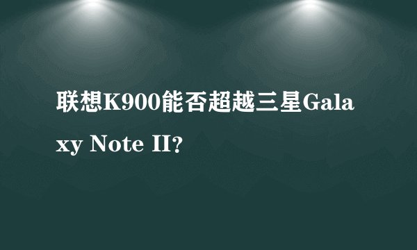 联想K900能否超越三星Galaxy Note II？