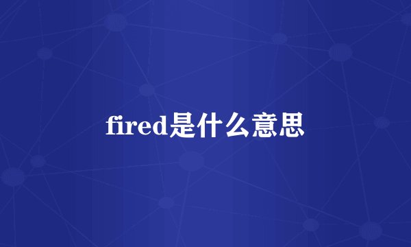 fired是什么意思