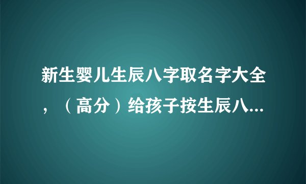 新生婴儿生辰八字取名字大全，（高分）给孩子按生辰八字起名字