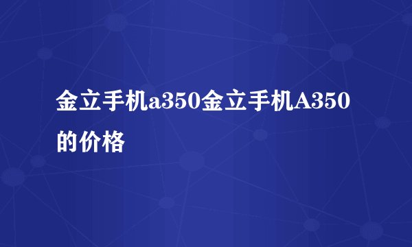 金立手机a350金立手机A350的价格