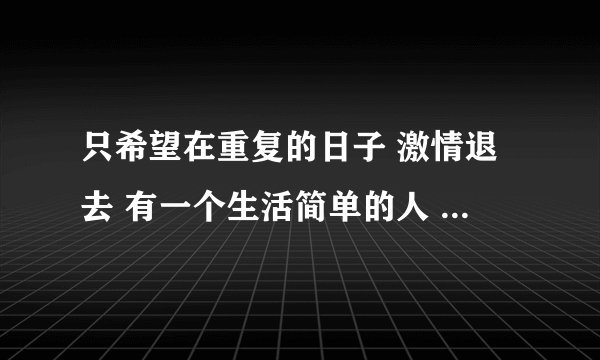 只希望在重复的日子 激情退去 有一个生活简单的人 温柔坚定 但并不企图穿透你什么歌