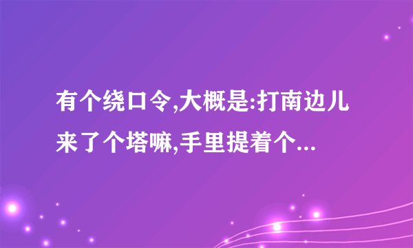 有个绕口令,大概是:打南边儿来了个塔嘛,手里提着个喇叭…寻找完整...