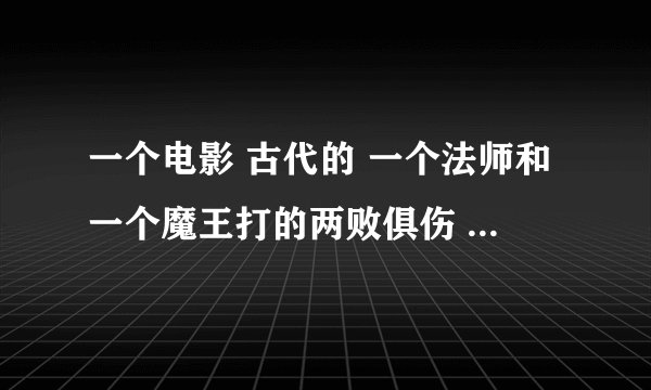 一个电影 古代的 一个法师和一个魔王打的两败俱伤 最后把法力传给