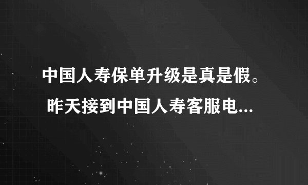 中国人寿保单升级是真是假。 昨天接到中国人寿客服电话，说要保单升级，让我们的利益得到最大化，让带身