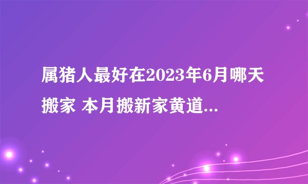 属猪人最好在2023年6月哪天搬家 本月搬新家黄道吉日查询？