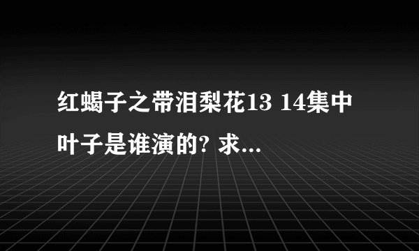 红蝎子之带泪梨花13 14集中 叶子是谁演的? 求剧集演员表