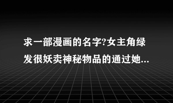 求一部漫画的名字?女主角绿发很妖卖神秘物品的通过她的物品能揭露人的本性等,有点象恐怖宠物店那意思