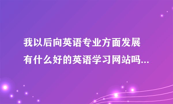 我以后向英语专业方面发展 有什么好的英语学习网站吗 请给我发几个网址 我参考一下 谢谢