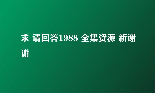 求 请回答1988 全集资源 新谢谢
