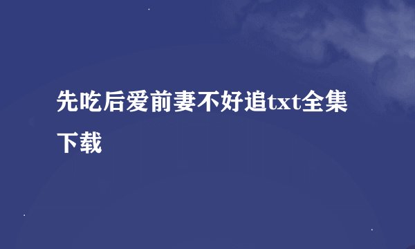 先吃后爱前妻不好追txt全集下载