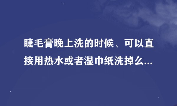 睫毛膏晚上洗的时候、可以直接用热水或者湿巾纸洗掉么、用热水或湿巾纸洗的干净么、我很讨厌用卸妆水、