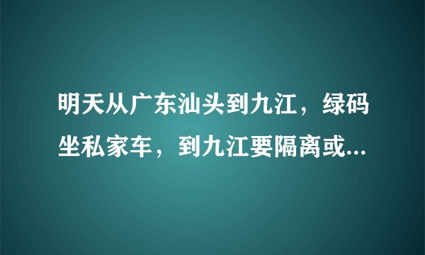 明天从广东汕头到九江，绿码坐私家车，到九江要隔离或遣返吗？