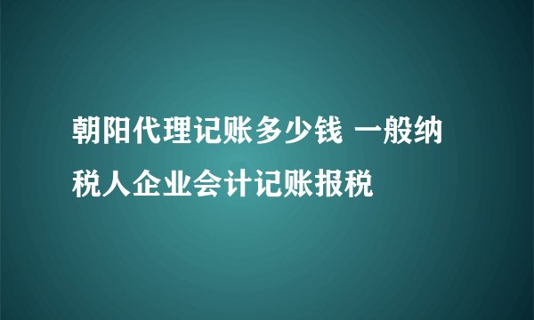 朝阳代理记账多少钱 一般纳税人企业会计记账报税